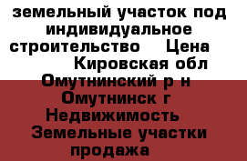 земельный участок под индивидуальное строительство  › Цена ­ 410 000 - Кировская обл., Омутнинский р-н, Омутнинск г. Недвижимость » Земельные участки продажа   